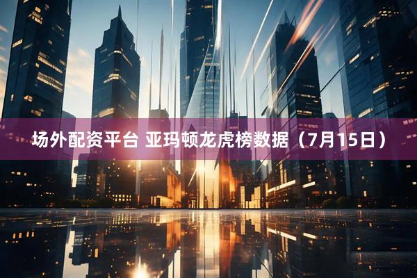 场外配资平台 亚玛顿龙虎榜数据（7月15日）