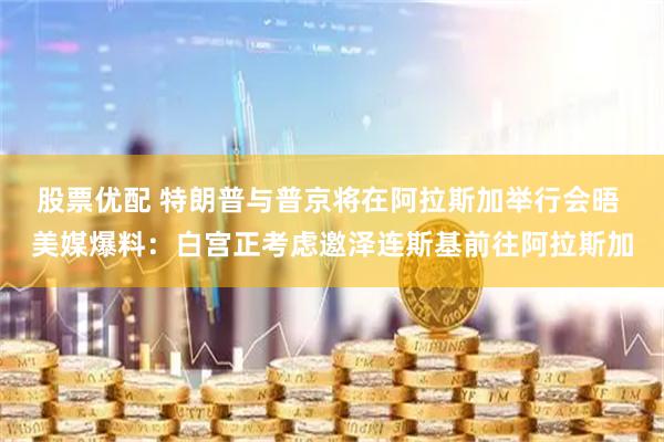 股票优配 特朗普与普京将在阿拉斯加举行会晤 美媒爆料：白宫正考虑邀泽连斯基前往阿拉斯加
