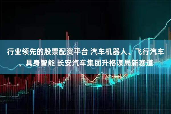 行业领先的股票配资平台 汽车机器人、飞行汽车、具身智能 长安汽车集团升格谋局新赛道