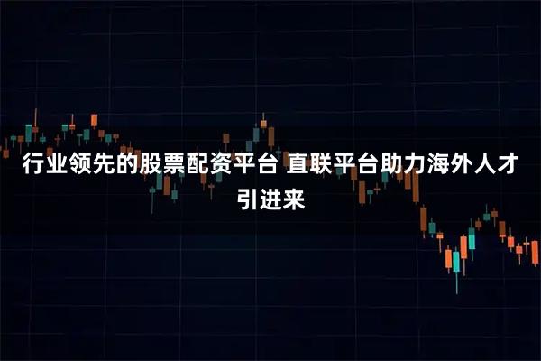 行业领先的股票配资平台 直联平台助力海外人才引进来