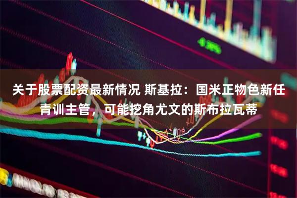 关于股票配资最新情况 斯基拉：国米正物色新任青训主管，可能挖角尤文的斯布拉瓦蒂